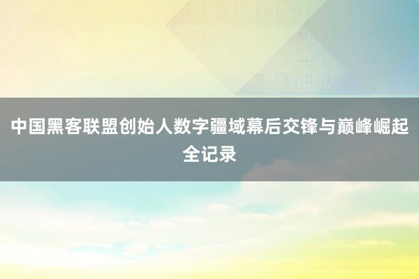 中国黑客联盟创始人数字疆域幕后交锋与巅峰崛起全记录