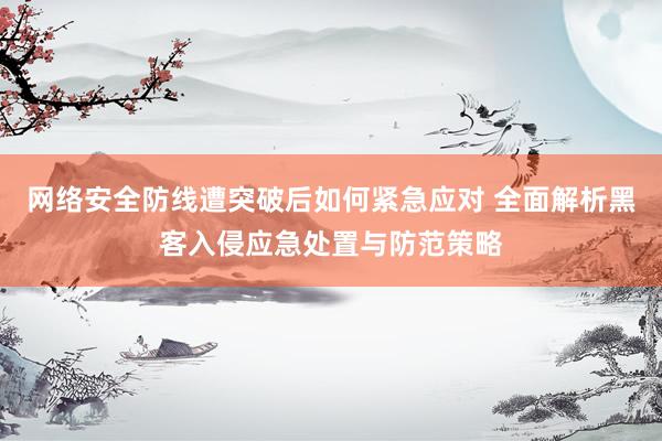 网络安全防线遭突破后如何紧急应对 全面解析黑客入侵应急处置与防范策略