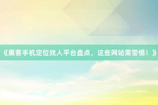 《黑客手机定位找人平台盘点，这些网站需警惕！》