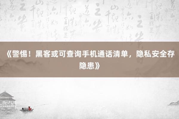 《警惕！黑客或可查询手机通话清单，隐私安全存隐患》